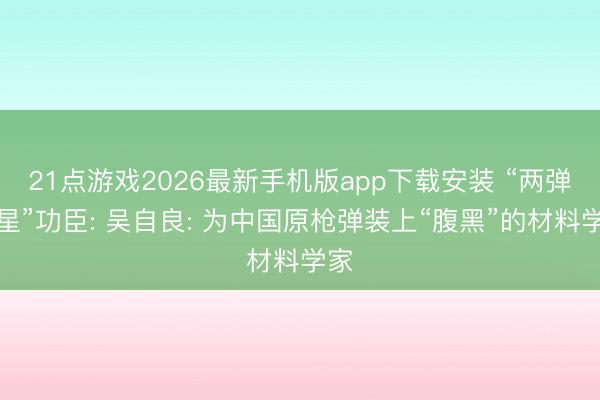 21点游戏2026最新手机版app下载安装 “两弹一星”功臣: 吴自良: 为中国原枪弹装上“腹黑”的材料学家
