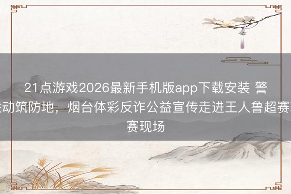 21点游戏2026最新手机版app下载安装 警彩联动筑防地，烟台体彩反诈公益宣传走进王人鲁超赛现场