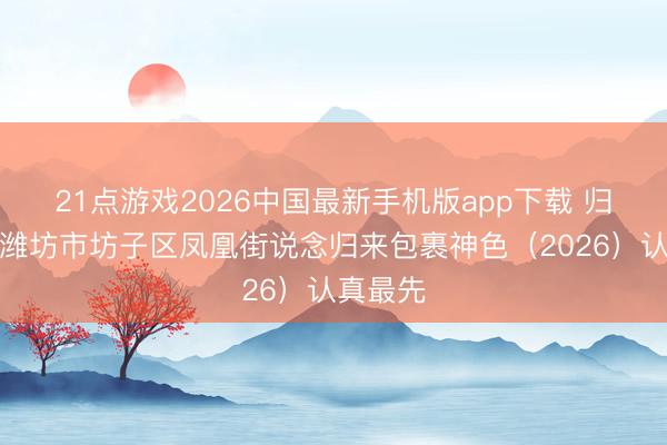 21点游戏2026中国最新手机版app下载 归来包裹潍坊市坊子区凤凰街说念归来包裹神色（2026）认真最先