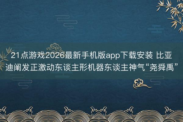 21点游戏2026最新手机版app下载安装 比亚迪阐发正激动东谈主形机器东谈主神气“尧舜禹”