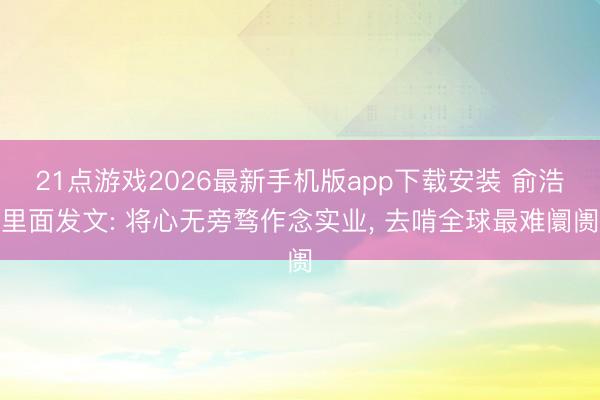 21点游戏2026最新手机版app下载安装 俞浩里面发文: 将心无旁骛作念实业， 去啃全球最难阛阓