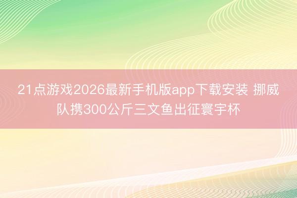 21点游戏2026最新手机版app下载安装 挪威队携300公斤三文鱼出征寰宇杯
