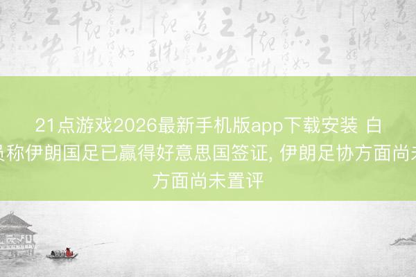 21点游戏2026最新手机版app下载安装 白宫官员称伊朗国足已赢得好意思国签证， 伊朗足协方面尚未置评