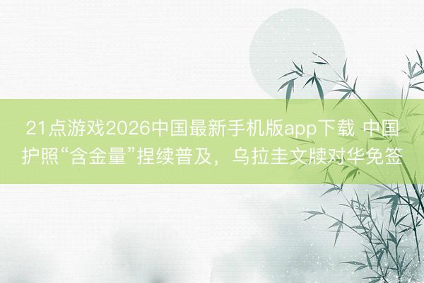 21点游戏2026中国最新手机版app下载 中国护照“含金量”捏续普及，乌拉圭文牍对华免签