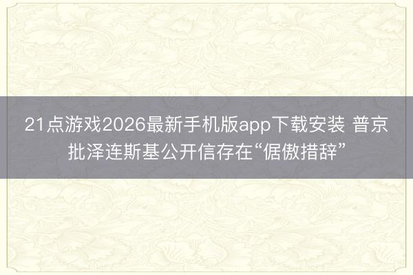 21点游戏2026最新手机版app下载安装 普京批泽连斯基公开信存在“倨傲措辞”