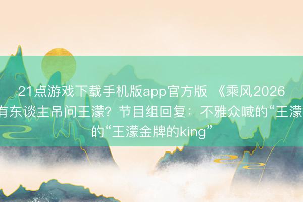 21点游戏下载手机版app官方版 《乘风2026》四公现场有东谈主吊问王濛?节目组回复:不雅众喊的“王濛金牌的king”
