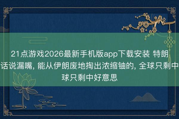 21点游戏2026最新手机版app下载安装 特朗普一句话说漏嘴， 能从伊朗废地掏出浓缩铀的， 全球只剩中好意思