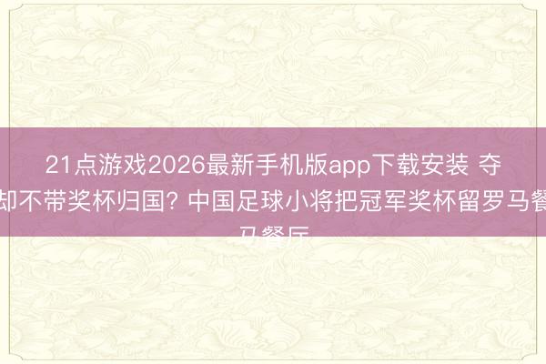 21点游戏2026最新手机版app下载安装 夺冠却不带奖杯归国? 中国足球小将把冠军奖杯留罗马餐厅