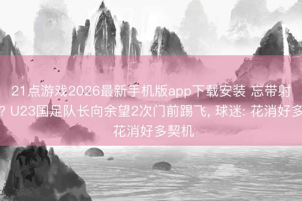 21点游戏2026最新手机版app下载安装 忘带射门靴? U23国足队长向余望2次门前踢飞， 球迷: 花消好多契机