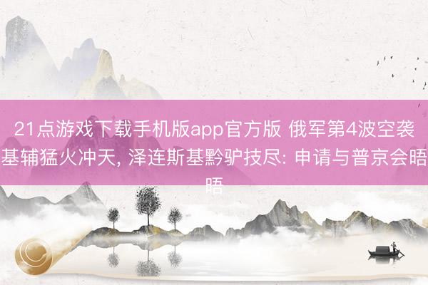 21点游戏下载手机版app官方版 俄军第4波空袭基辅猛火冲天， 泽连斯基黔驴技尽: 申请与普京会晤