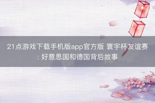 21点游戏下载手机版app官方版 寰宇杯友谊赛: 好意思国和德国背后故事