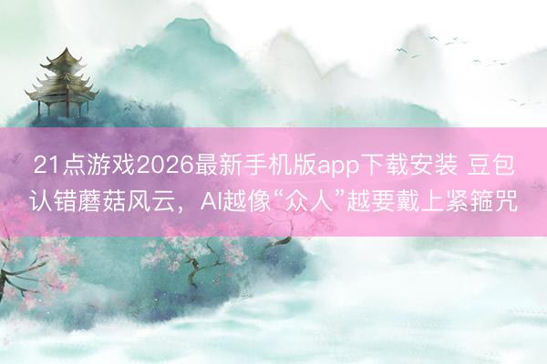 21点游戏2026最新手机版app下载安装 豆包认错蘑菇风云，AI越像“众人”越要戴上紧箍咒