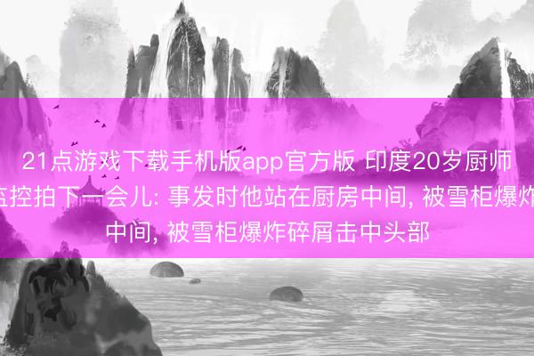 21点游戏下载手机版app官方版 印度20岁厨师被雪柜炸死， 监控拍下一会儿: 事发时他站在厨房中间， 被雪柜爆炸碎屑击中头部