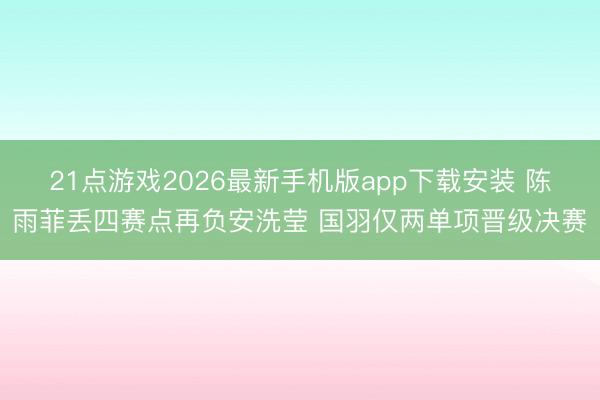 21点游戏2026最新手机版app下载安装 陈雨菲丢四赛点再负安洗莹 国羽仅两单项晋级决赛