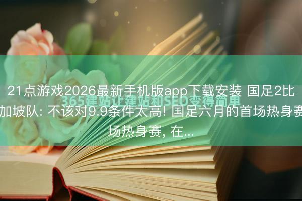 21点游戏2026最新手机版app下载安装 国足2比1胜新加坡队: 不该对9.9条件太高! 国足六月的首场热身赛， 在...
