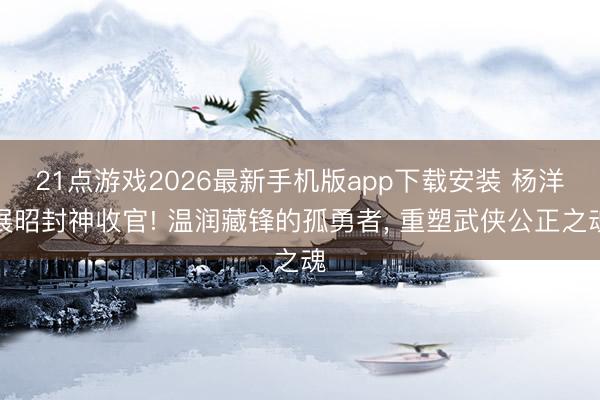 21点游戏2026最新手机版app下载安装 杨洋展昭封神收官! 温润藏锋的孤勇者， 重塑武侠公正之魂