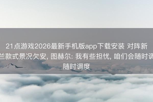 21点游戏2026最新手机版app下载安装 对阵新西兰款式景况欠安， 图赫尔: 我有些担忧， 咱们会随时调度
