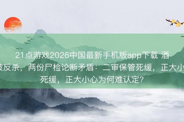 21点游戏2026中国最新手机版app下载 酒后抓刀闯库房被反杀，两份尸检论断矛盾：二审保管死缓，正大小心为何难认定？