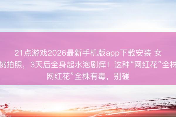 21点游戏2026最新手机版app下载安装 女生嘴含夹竹桃拍照，3天后全身起水泡剧痒！这种“网红花”全株有毒，别碰