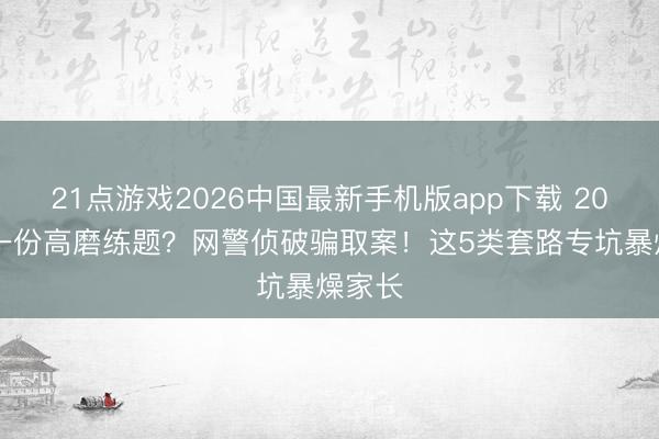 21点游戏2026中国最新手机版app下载 2000元一份高磨练题？网警侦破骗取案！这5类套路专坑暴燥家长
