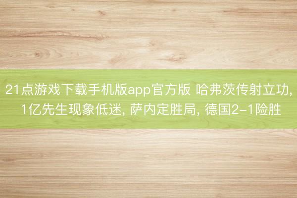 21点游戏下载手机版app官方版 哈弗茨传射立功， 1亿先生现象低迷， 萨内定胜局， 德国2-1险胜