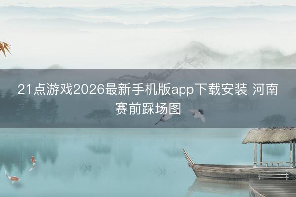 21点游戏2026最新手机版app下载安装 河南赛前踩场图