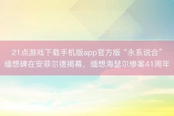 21点游戏下载手机版app官方版 “永系说合”缅想碑在安菲尔德揭幕，缅想海瑟尔惨案41周年