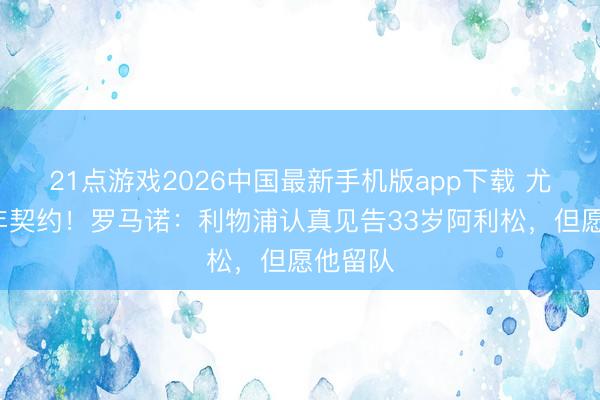 21点游戏2026中国最新手机版app下载 尤文开3年契约！罗马诺：利物浦认真见告33岁阿利松，但愿他留队
