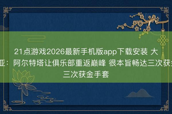 21点游戏2026最新手机版app下载安装 大卫·拉亚：阿尔特塔让俱乐部重返巅峰 很本旨畅达三次获金手套
