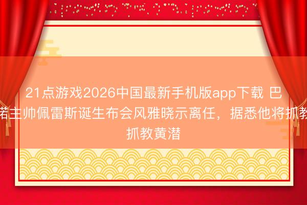 21点游戏2026中国最新手机版app下载 巴列卡诺主帅佩雷斯诞生布会风雅晓示离任，据悉他将抓教黄潜