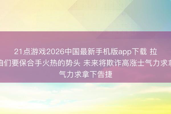 21点游戏2026中国最新手机版app下载 拉莫斯：咱们要保合手火热的势头 未来将欺诈高涨士气力求拿下告捷