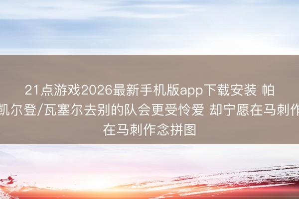 21点游戏2026最新手机版app下载安装 帕森斯:凯尔登/瓦塞尔去别的队会更受怜爱 却宁愿在马刺作念拼图
