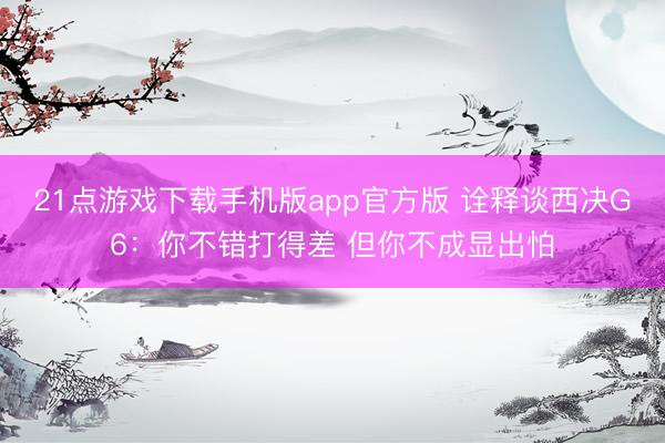 21点游戏下载手机版app官方版 诠释谈西决G6：你不错打得差 但你不成显出怕