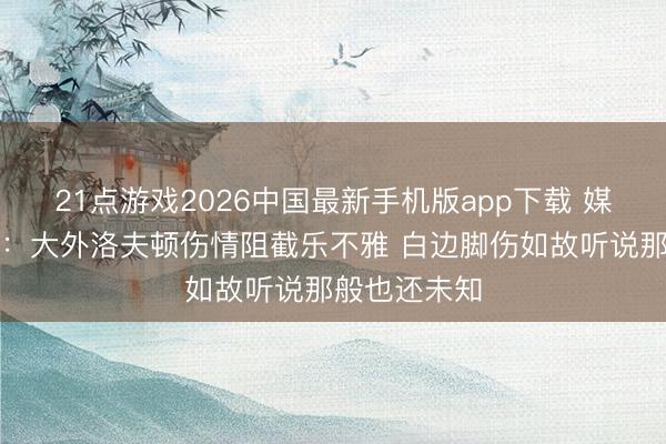 21点游戏2026中国最新手机版app下载 媒体东说念主：大外洛夫顿伤情阻截乐不雅 白边脚伤如故听说那般也还未知