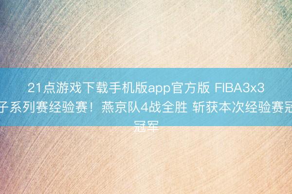 21点游戏下载手机版app官方版 FIBA3x3女子系列赛经验赛！燕京队4战全胜 斩获本次经验赛冠军