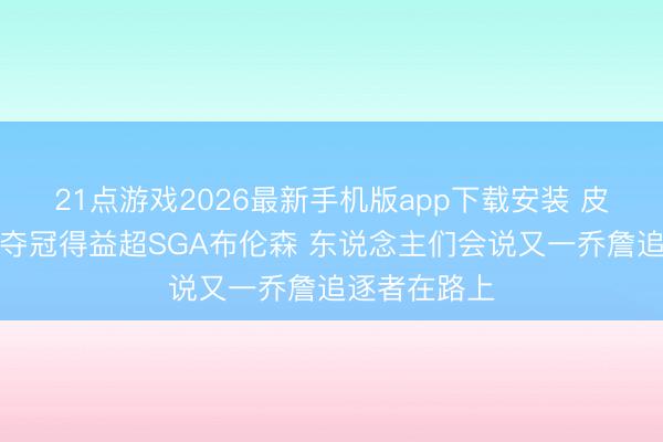 21点游戏2026最新手机版app下载安装 皮尔斯：文班夺冠得益超SGA布伦森 东说念主们会说又一乔詹追逐者在路上