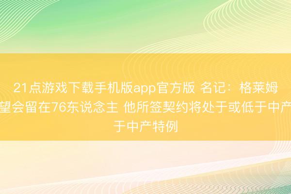 21点游戏下载手机版app官方版 名记：格莱姆斯瞻望会留在76东说念主 他所签契约将处于或低于中产特例