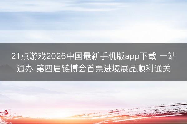 21点游戏2026中国最新手机版app下载 一站通办 第四届链博会首票进境展品顺利通关