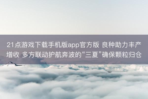 21点游戏下载手机版app官方版 良种助力丰产增收 多方联动护航奔波的“三夏”确保颗粒归仓