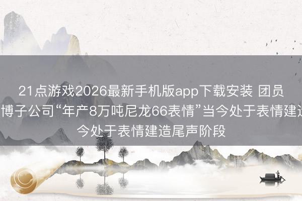 21点游戏2026最新手机版app下载安装 团员顺: 山东淄博子公司“年产8万吨尼龙66表情”当今处于表情建造尾声阶段