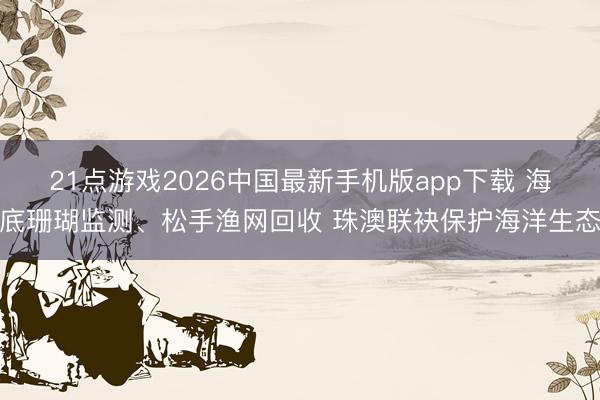 21点游戏2026中国最新手机版app下载 海底珊瑚监测、松手渔网回收 珠澳联袂保护海洋生态