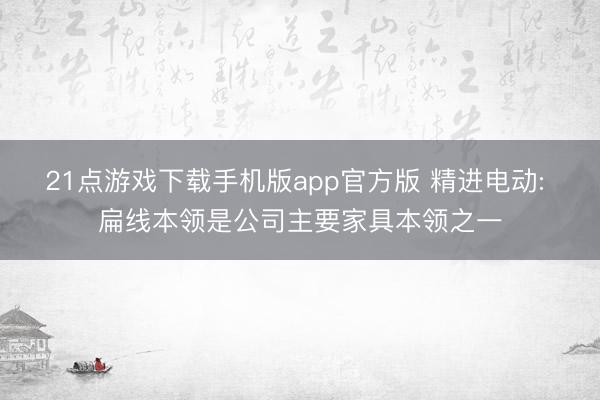 21点游戏下载手机版app官方版 精进电动: 扁线本领是公司主要家具本领之一