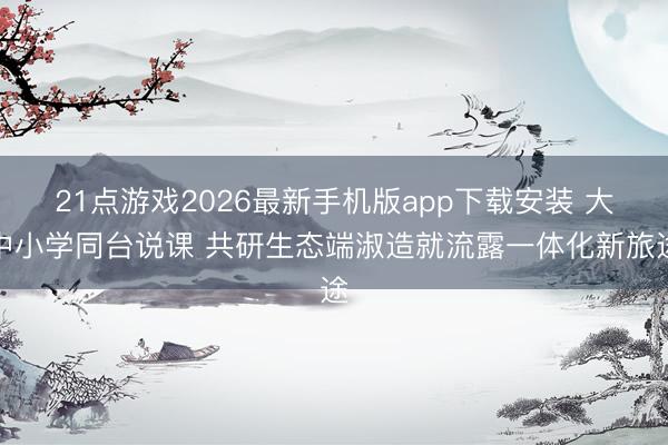 21点游戏2026最新手机版app下载安装 大中小学同台说课 共研生态端淑造就流露一体化新旅途