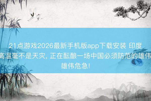 21点游戏2026最新手机版app下载安装 印度极点高温毫不是天灾， 正在酝酿一场中国必须防范的雄伟危急!