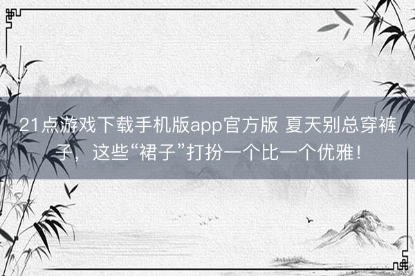 21点游戏下载手机版app官方版 夏天别总穿裤子，这些“裙子”打扮一个比一个优雅！