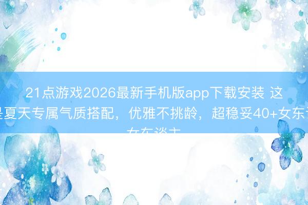 21点游戏2026最新手机版app下载安装 这才是夏天专属气质搭配，优雅不挑龄，超稳妥40+女东谈主
