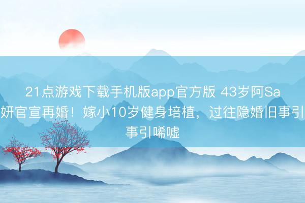 21点游戏下载手机版app官方版 43岁阿Sa蔡卓妍官宣再婚!嫁小10岁健身培植,过往隐婚旧事引唏嘘