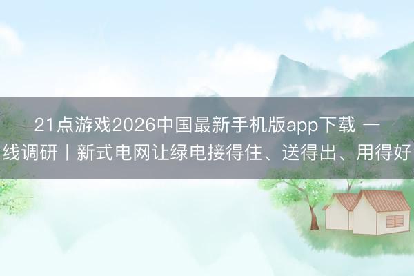 21点游戏2026中国最新手机版app下载 一线调研丨新式电网让绿电接得住、送得出、用得好