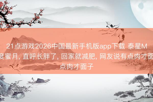 21点游戏2026中国最新手机版app下载 泰星Mai度蜜月， 直呼长胖了， 回家就减肥， 网友说有点肉才面子