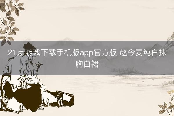 21点游戏下载手机版app官方版 赵今麦纯白抹胸白裙